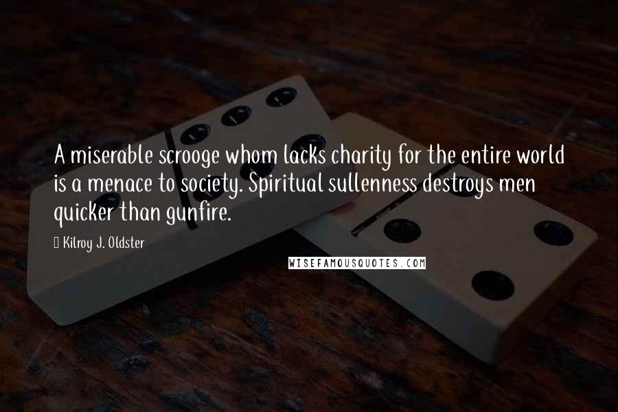 Kilroy J. Oldster Quotes: A miserable scrooge whom lacks charity for the entire world is a menace to society. Spiritual sullenness destroys men quicker than gunfire.