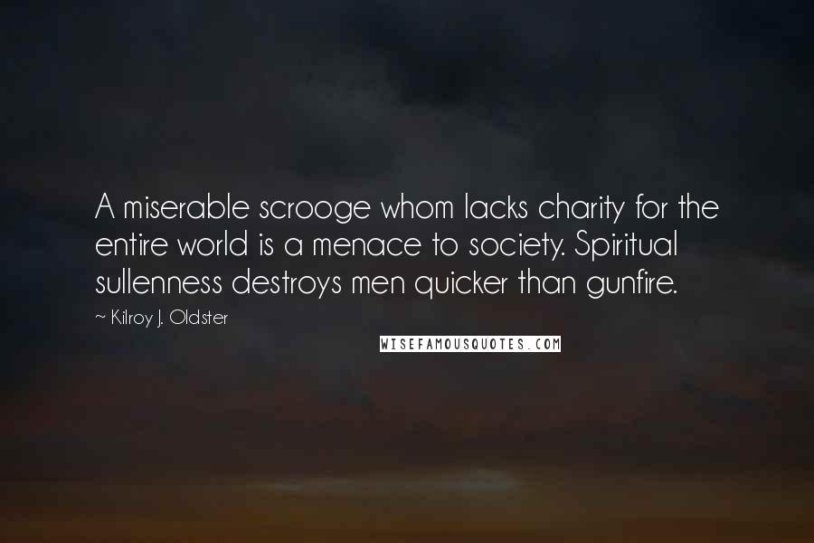 Kilroy J. Oldster Quotes: A miserable scrooge whom lacks charity for the entire world is a menace to society. Spiritual sullenness destroys men quicker than gunfire.