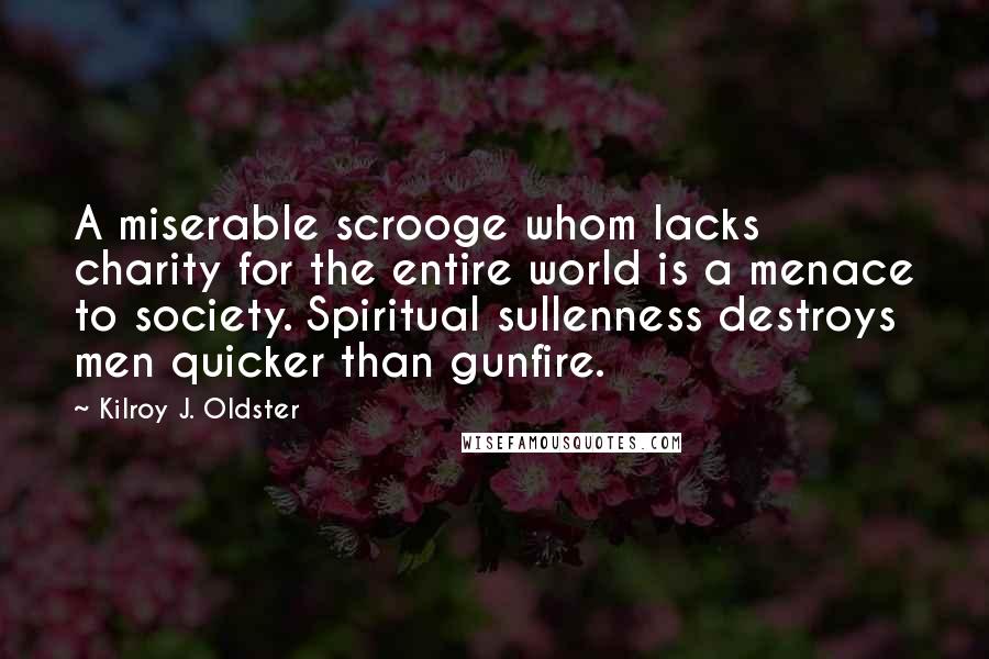 Kilroy J. Oldster Quotes: A miserable scrooge whom lacks charity for the entire world is a menace to society. Spiritual sullenness destroys men quicker than gunfire.