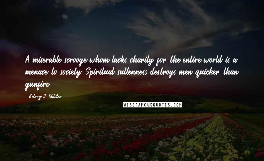 Kilroy J. Oldster Quotes: A miserable scrooge whom lacks charity for the entire world is a menace to society. Spiritual sullenness destroys men quicker than gunfire.