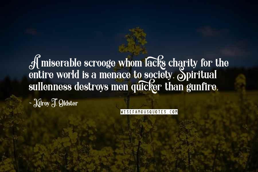 Kilroy J. Oldster Quotes: A miserable scrooge whom lacks charity for the entire world is a menace to society. Spiritual sullenness destroys men quicker than gunfire.