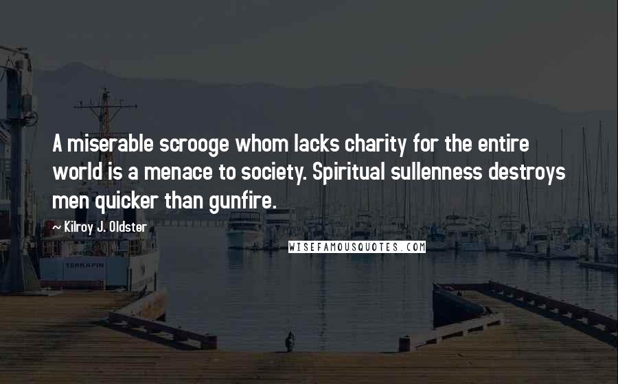 Kilroy J. Oldster Quotes: A miserable scrooge whom lacks charity for the entire world is a menace to society. Spiritual sullenness destroys men quicker than gunfire.