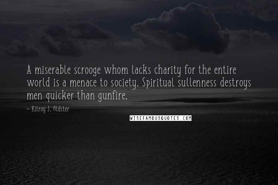 Kilroy J. Oldster Quotes: A miserable scrooge whom lacks charity for the entire world is a menace to society. Spiritual sullenness destroys men quicker than gunfire.