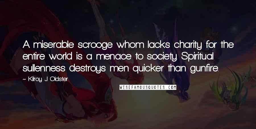 Kilroy J. Oldster Quotes: A miserable scrooge whom lacks charity for the entire world is a menace to society. Spiritual sullenness destroys men quicker than gunfire.