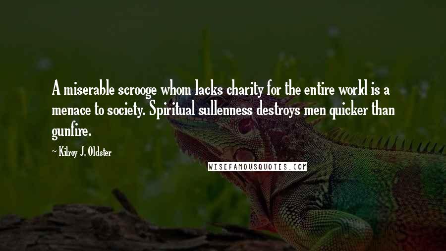 Kilroy J. Oldster Quotes: A miserable scrooge whom lacks charity for the entire world is a menace to society. Spiritual sullenness destroys men quicker than gunfire.