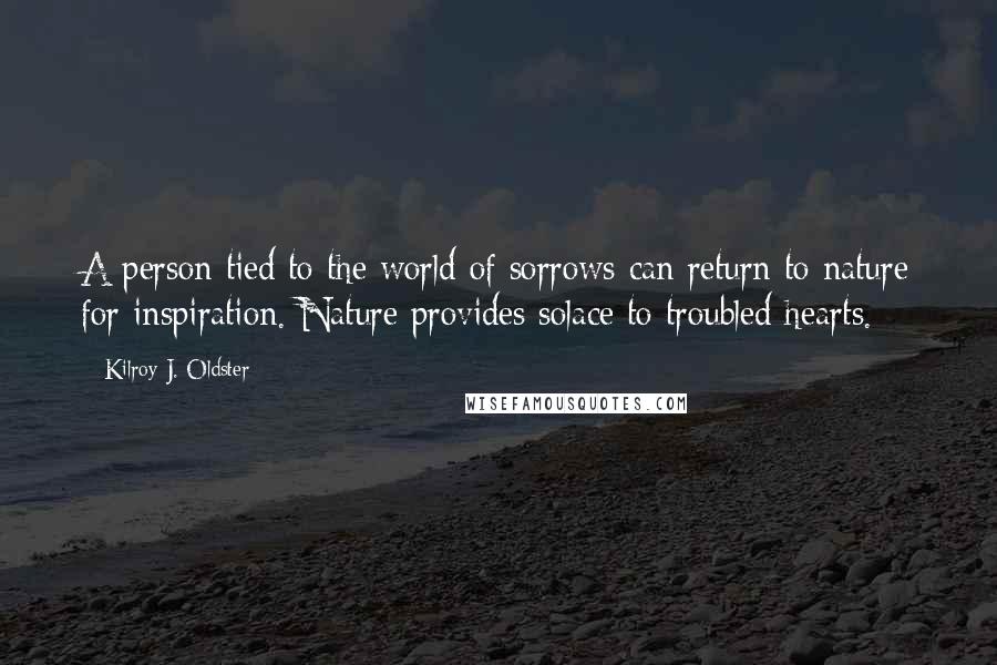 Kilroy J. Oldster Quotes: A person tied to the world of sorrows can return to nature for inspiration. Nature provides solace to troubled hearts.