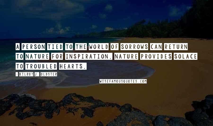 Kilroy J. Oldster Quotes: A person tied to the world of sorrows can return to nature for inspiration. Nature provides solace to troubled hearts.