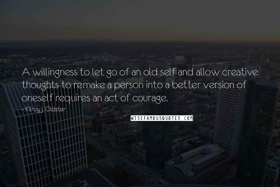 Kilroy J. Oldster Quotes: A willingness to let go of an old self and allow creative thoughts to remake a person into a better version of oneself requires an act of courage.