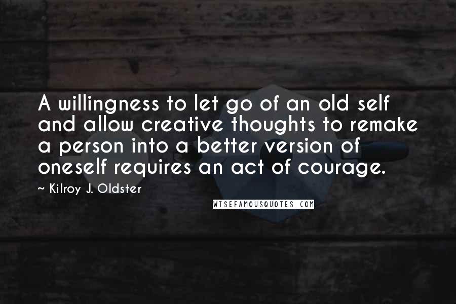 Kilroy J. Oldster Quotes: A willingness to let go of an old self and allow creative thoughts to remake a person into a better version of oneself requires an act of courage.