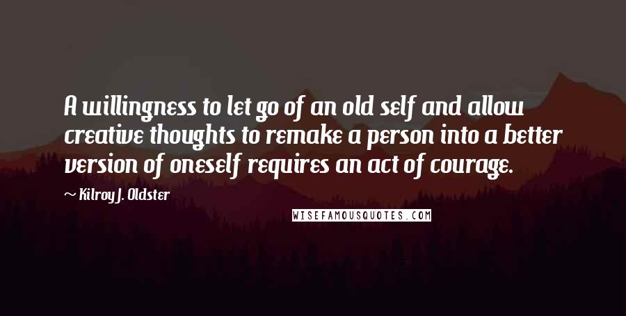 Kilroy J. Oldster Quotes: A willingness to let go of an old self and allow creative thoughts to remake a person into a better version of oneself requires an act of courage.