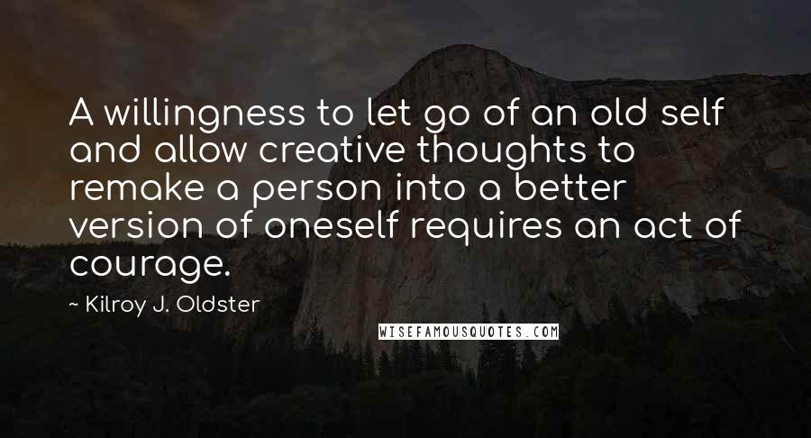 Kilroy J. Oldster Quotes: A willingness to let go of an old self and allow creative thoughts to remake a person into a better version of oneself requires an act of courage.