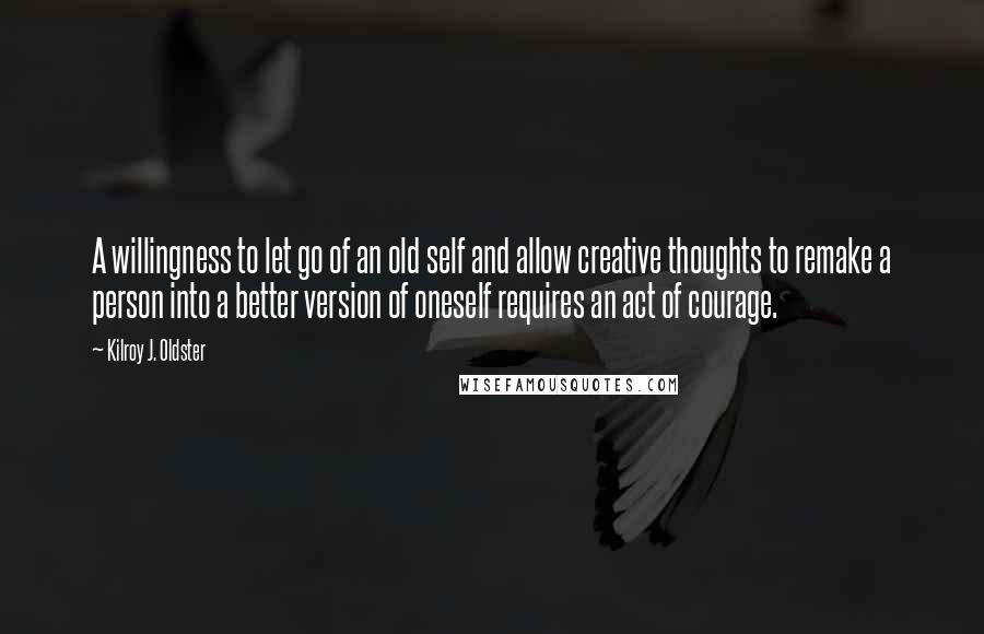 Kilroy J. Oldster Quotes: A willingness to let go of an old self and allow creative thoughts to remake a person into a better version of oneself requires an act of courage.