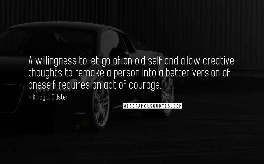 Kilroy J. Oldster Quotes: A willingness to let go of an old self and allow creative thoughts to remake a person into a better version of oneself requires an act of courage.