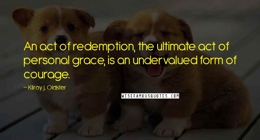 Kilroy J. Oldster Quotes: An act of redemption, the ultimate act of personal grace, is an undervalued form of courage.