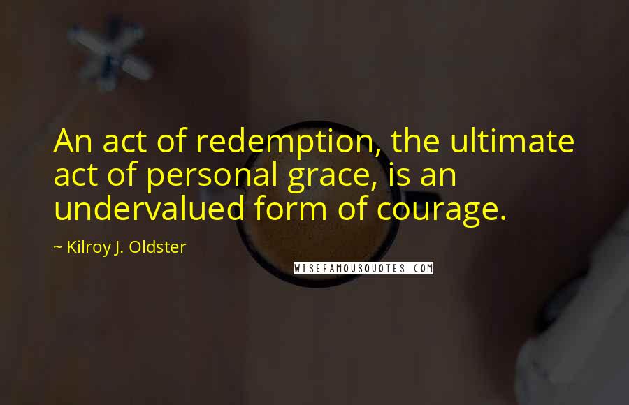 Kilroy J. Oldster Quotes: An act of redemption, the ultimate act of personal grace, is an undervalued form of courage.