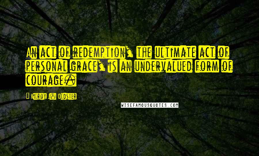 Kilroy J. Oldster Quotes: An act of redemption, the ultimate act of personal grace, is an undervalued form of courage.