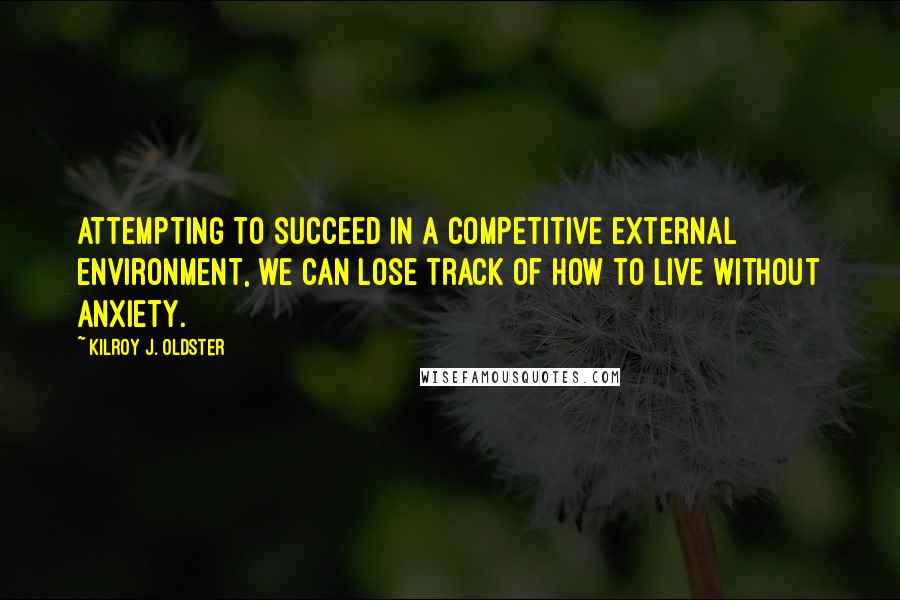 Kilroy J. Oldster Quotes: Attempting to succeed in a competitive external environment, we can lose track of how to live without anxiety.