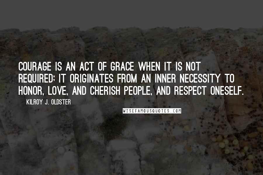 Kilroy J. Oldster Quotes: Courage is an act of grace when it is not required; it originates from an inner necessity to honor, love, and cherish people, and respect oneself.