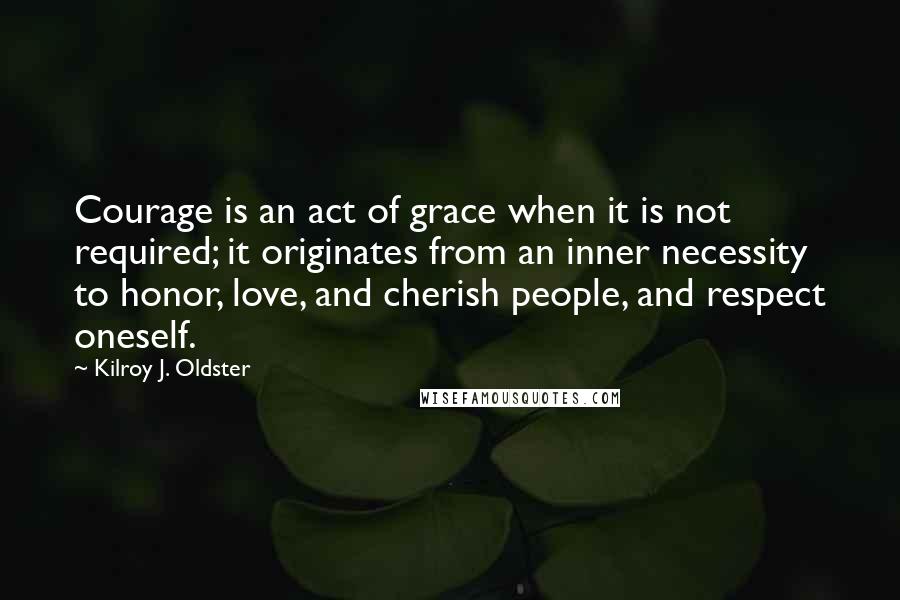 Kilroy J. Oldster Quotes: Courage is an act of grace when it is not required; it originates from an inner necessity to honor, love, and cherish people, and respect oneself.