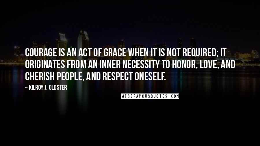 Kilroy J. Oldster Quotes: Courage is an act of grace when it is not required; it originates from an inner necessity to honor, love, and cherish people, and respect oneself.