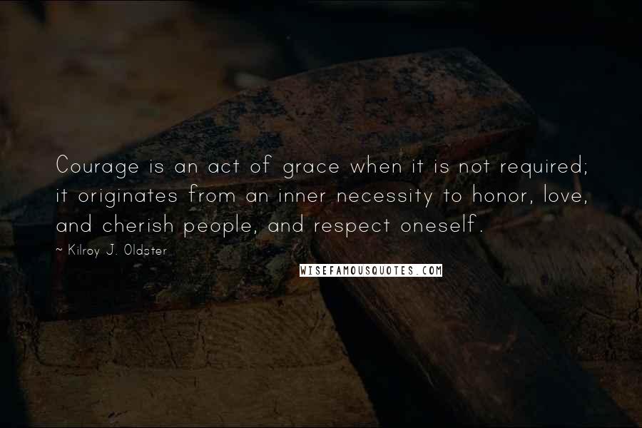 Kilroy J. Oldster Quotes: Courage is an act of grace when it is not required; it originates from an inner necessity to honor, love, and cherish people, and respect oneself.