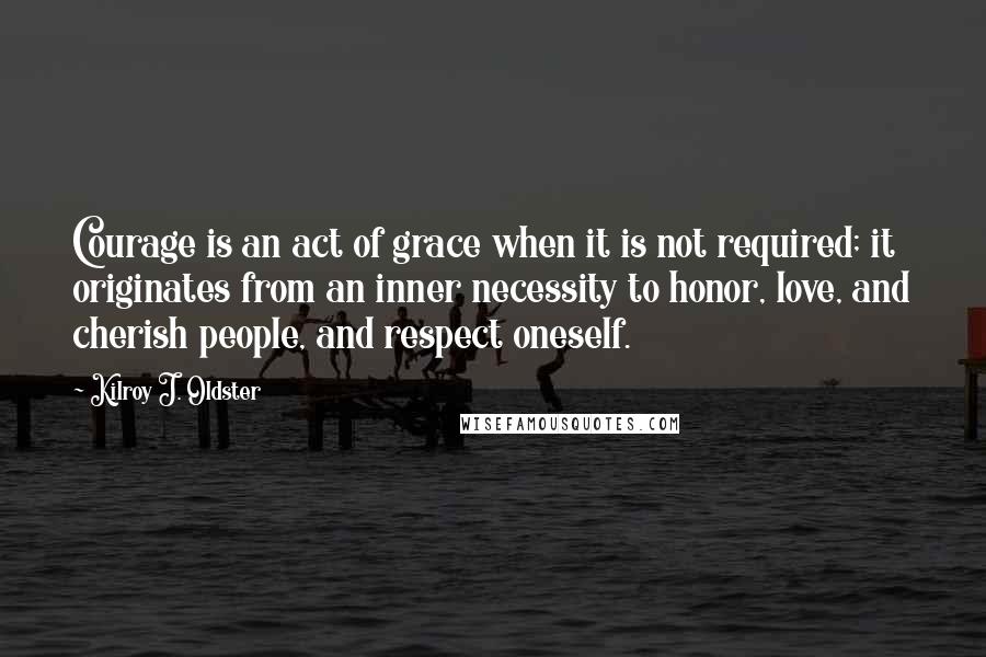 Kilroy J. Oldster Quotes: Courage is an act of grace when it is not required; it originates from an inner necessity to honor, love, and cherish people, and respect oneself.