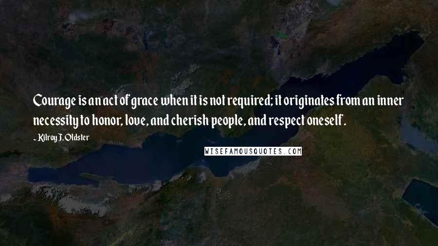 Kilroy J. Oldster Quotes: Courage is an act of grace when it is not required; it originates from an inner necessity to honor, love, and cherish people, and respect oneself.