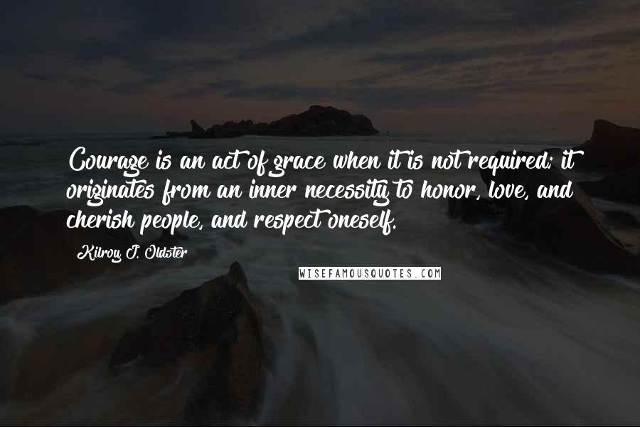 Kilroy J. Oldster Quotes: Courage is an act of grace when it is not required; it originates from an inner necessity to honor, love, and cherish people, and respect oneself.