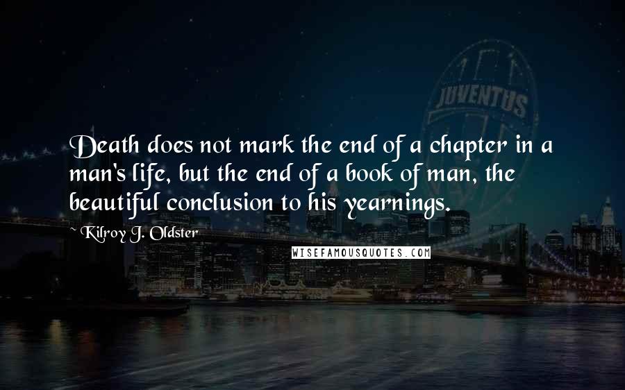 Kilroy J. Oldster Quotes: Death does not mark the end of a chapter in a man's life, but the end of a book of man, the beautiful conclusion to his yearnings.