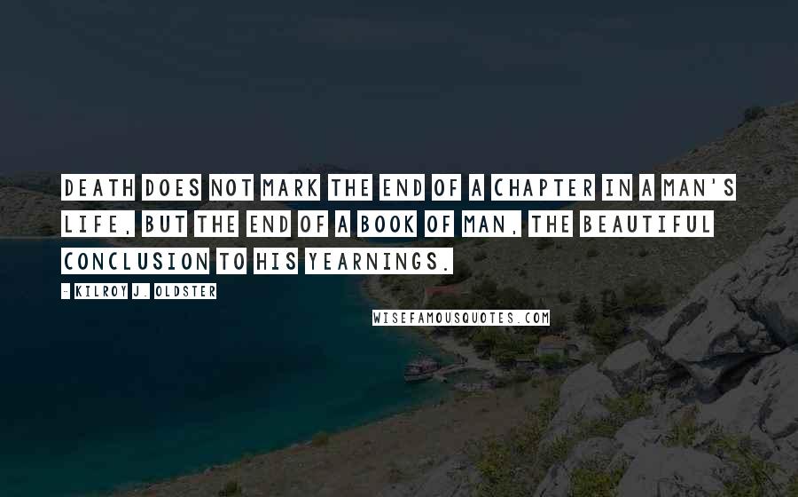 Kilroy J. Oldster Quotes: Death does not mark the end of a chapter in a man's life, but the end of a book of man, the beautiful conclusion to his yearnings.