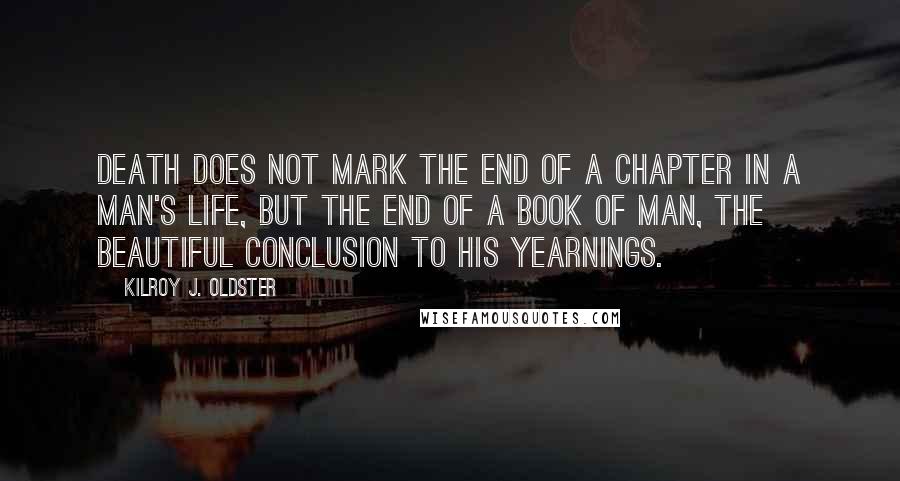 Kilroy J. Oldster Quotes: Death does not mark the end of a chapter in a man's life, but the end of a book of man, the beautiful conclusion to his yearnings.