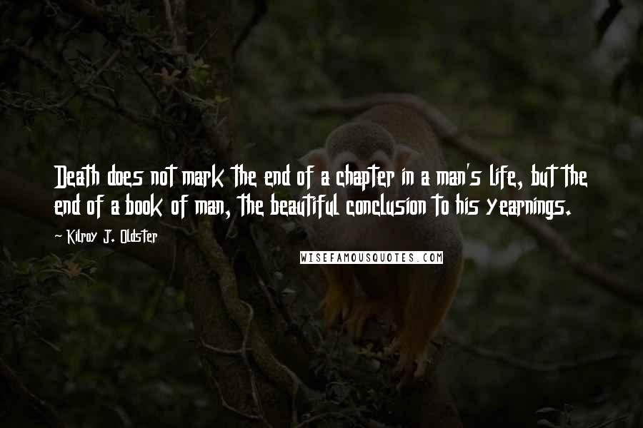 Kilroy J. Oldster Quotes: Death does not mark the end of a chapter in a man's life, but the end of a book of man, the beautiful conclusion to his yearnings.