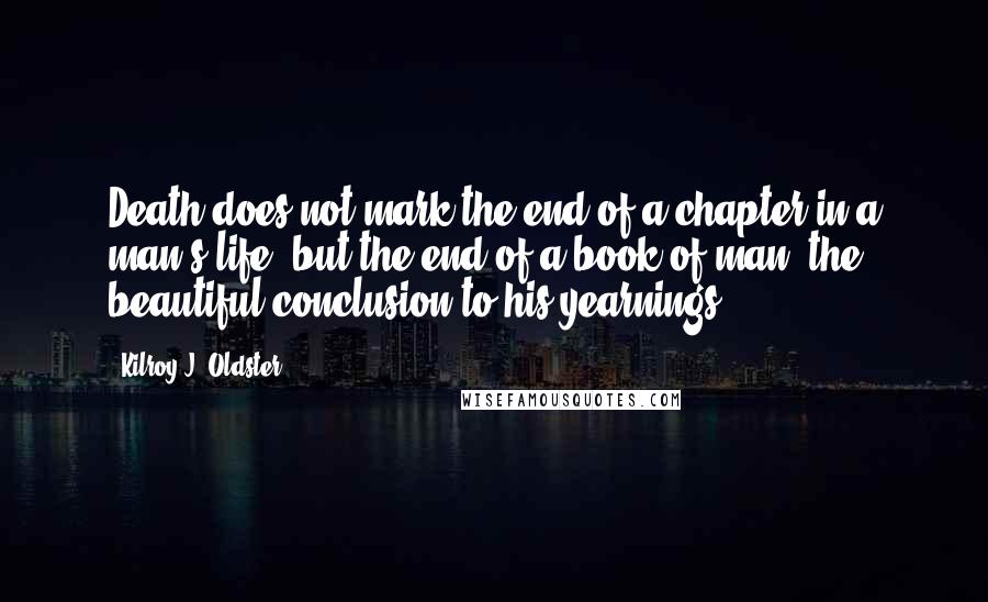 Kilroy J. Oldster Quotes: Death does not mark the end of a chapter in a man's life, but the end of a book of man, the beautiful conclusion to his yearnings.