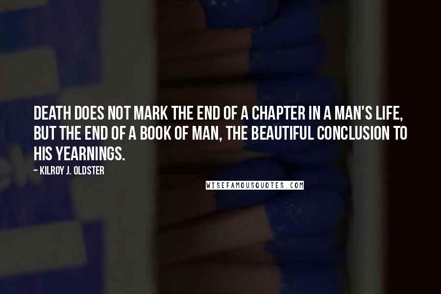 Kilroy J. Oldster Quotes: Death does not mark the end of a chapter in a man's life, but the end of a book of man, the beautiful conclusion to his yearnings.