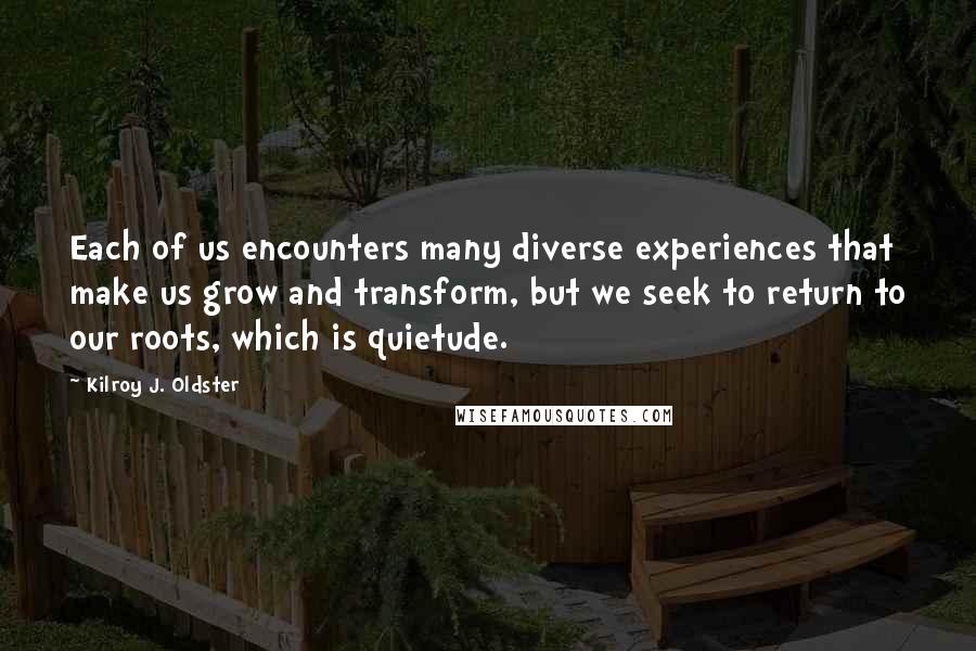 Kilroy J. Oldster Quotes: Each of us encounters many diverse experiences that make us grow and transform, but we seek to return to our roots, which is quietude.