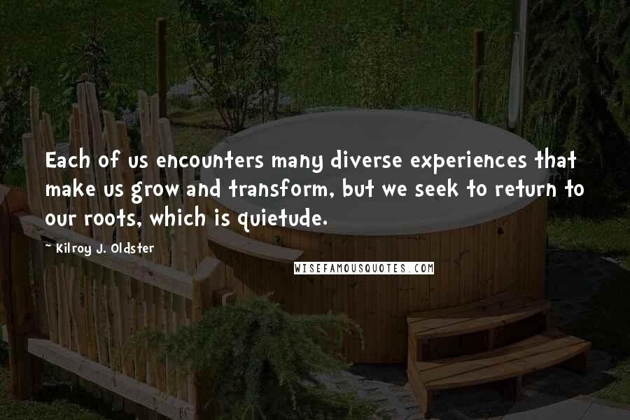 Kilroy J. Oldster Quotes: Each of us encounters many diverse experiences that make us grow and transform, but we seek to return to our roots, which is quietude.