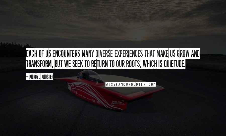 Kilroy J. Oldster Quotes: Each of us encounters many diverse experiences that make us grow and transform, but we seek to return to our roots, which is quietude.