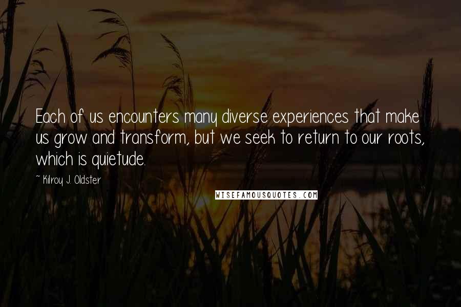Kilroy J. Oldster Quotes: Each of us encounters many diverse experiences that make us grow and transform, but we seek to return to our roots, which is quietude.