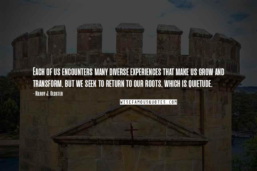 Kilroy J. Oldster Quotes: Each of us encounters many diverse experiences that make us grow and transform, but we seek to return to our roots, which is quietude.