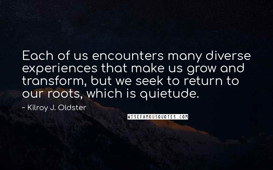 Kilroy J. Oldster Quotes: Each of us encounters many diverse experiences that make us grow and transform, but we seek to return to our roots, which is quietude.