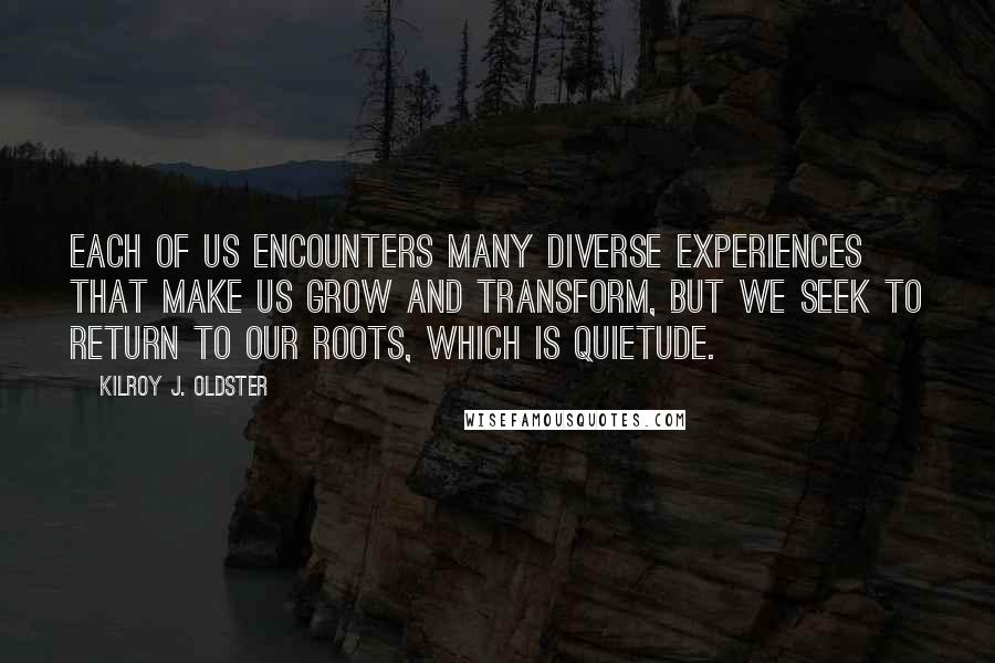 Kilroy J. Oldster Quotes: Each of us encounters many diverse experiences that make us grow and transform, but we seek to return to our roots, which is quietude.