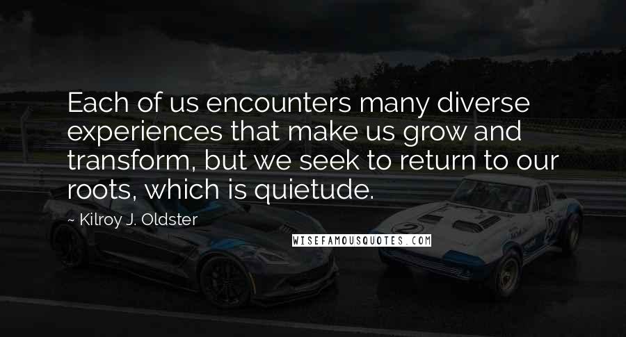 Kilroy J. Oldster Quotes: Each of us encounters many diverse experiences that make us grow and transform, but we seek to return to our roots, which is quietude.