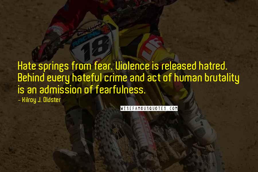Kilroy J. Oldster Quotes: Hate springs from fear. Violence is released hatred. Behind every hateful crime and act of human brutality is an admission of fearfulness.