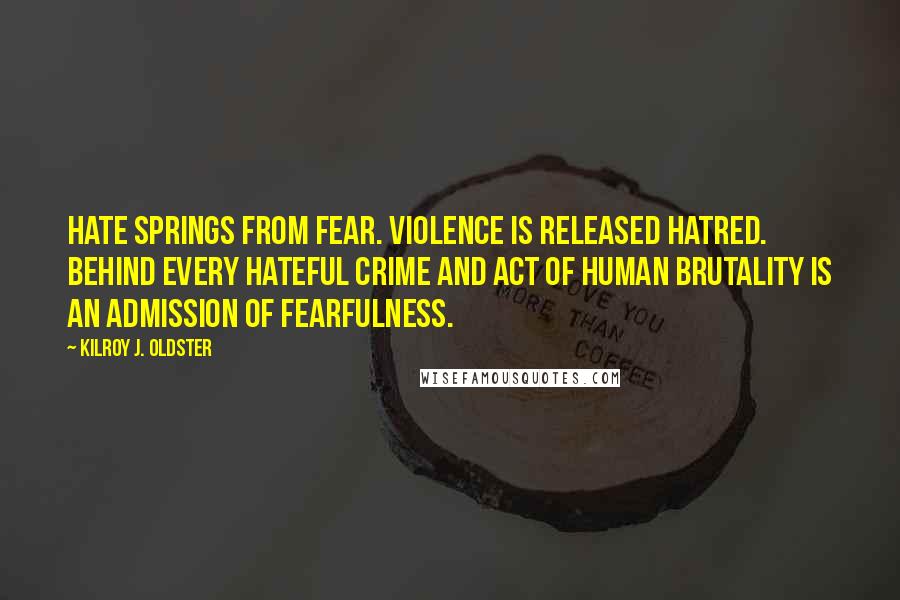 Kilroy J. Oldster Quotes: Hate springs from fear. Violence is released hatred. Behind every hateful crime and act of human brutality is an admission of fearfulness.