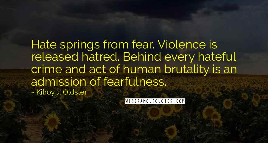 Kilroy J. Oldster Quotes: Hate springs from fear. Violence is released hatred. Behind every hateful crime and act of human brutality is an admission of fearfulness.