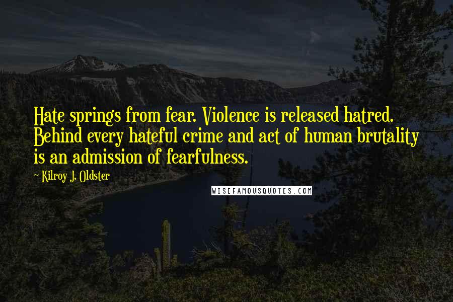 Kilroy J. Oldster Quotes: Hate springs from fear. Violence is released hatred. Behind every hateful crime and act of human brutality is an admission of fearfulness.