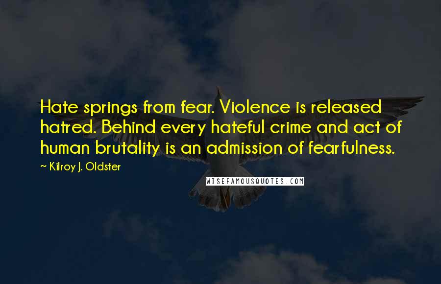 Kilroy J. Oldster Quotes: Hate springs from fear. Violence is released hatred. Behind every hateful crime and act of human brutality is an admission of fearfulness.