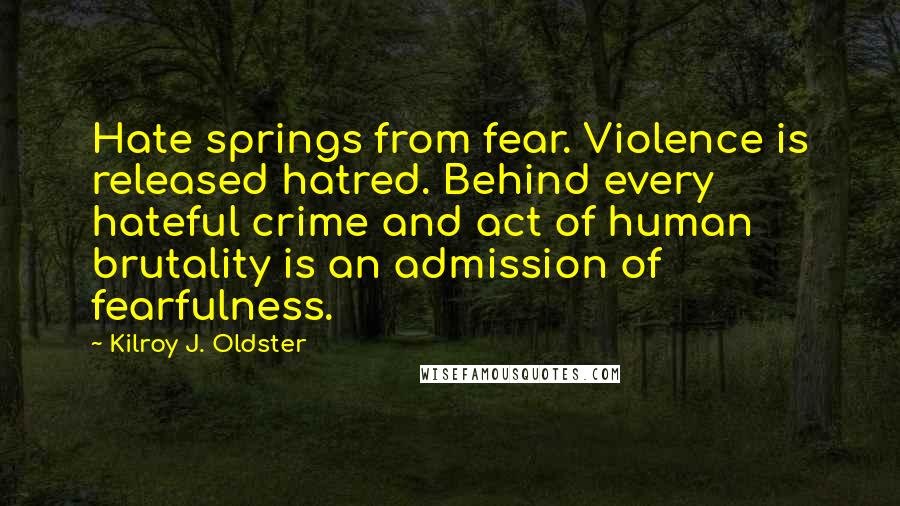 Kilroy J. Oldster Quotes: Hate springs from fear. Violence is released hatred. Behind every hateful crime and act of human brutality is an admission of fearfulness.