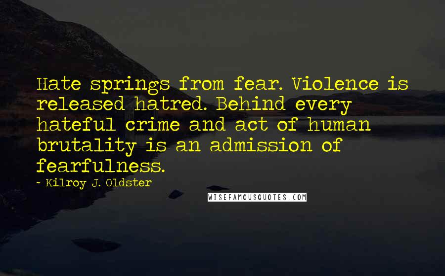 Kilroy J. Oldster Quotes: Hate springs from fear. Violence is released hatred. Behind every hateful crime and act of human brutality is an admission of fearfulness.