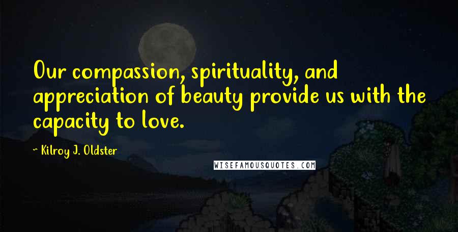 Kilroy J. Oldster Quotes: Our compassion, spirituality, and appreciation of beauty provide us with the capacity to love.